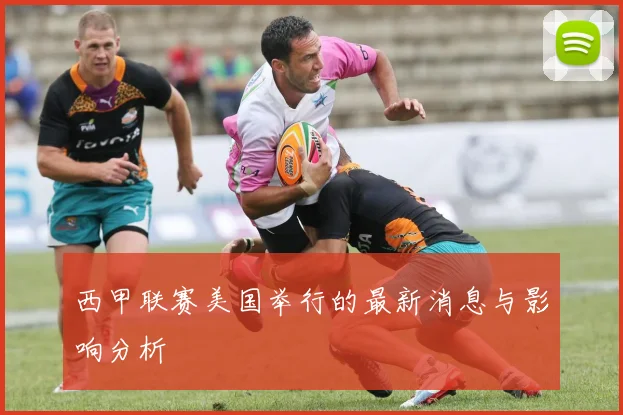 西甲联赛美国举行的最新消息与影响分析