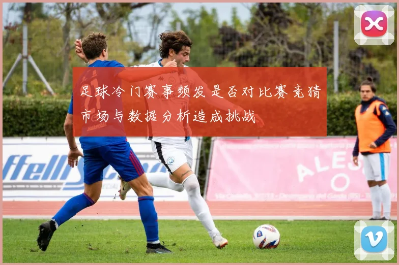 足球冷门赛事频发是否对比赛竞猜市场与数据分析造成挑战